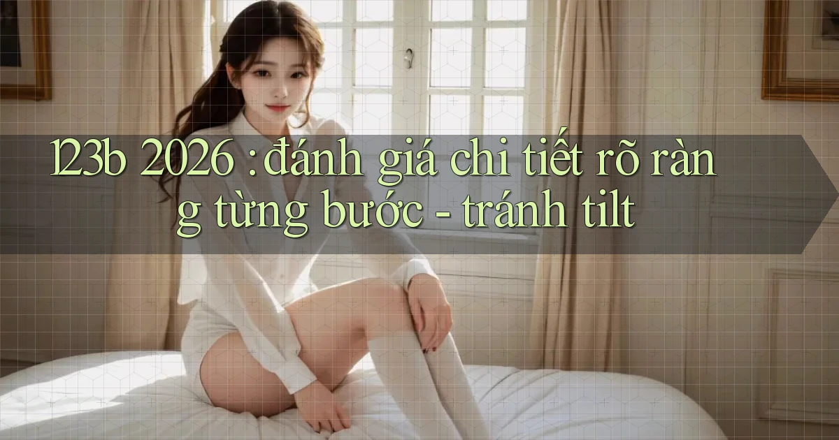 123b 2026 đánh giá chi tiết rõ ràng từng bước   tránh tilt