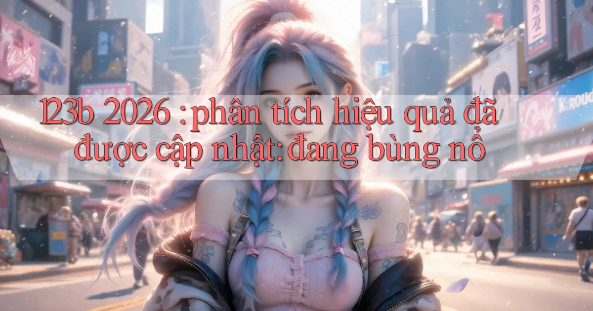 123b 2026 phân tích hiệu quả đã được cập nhật đang bùng nổ