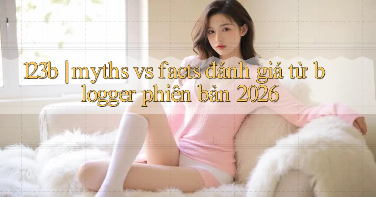 123b myths vs facts đánh giá từ blogger phiên bản 2026