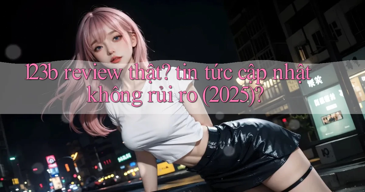 123b review thật tin tức cập nhật không rủi ro (2025)