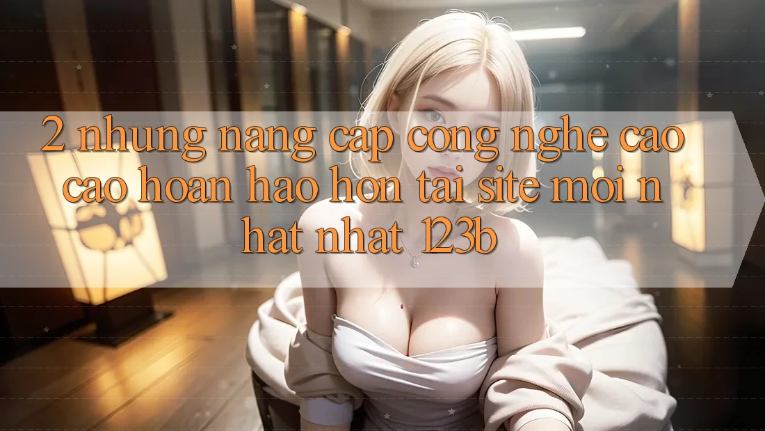 2. Những Nâng Cấp Công Nghệ Cao cao hoàn hảo hơn Tại Site Mới nhất Nhất 123b