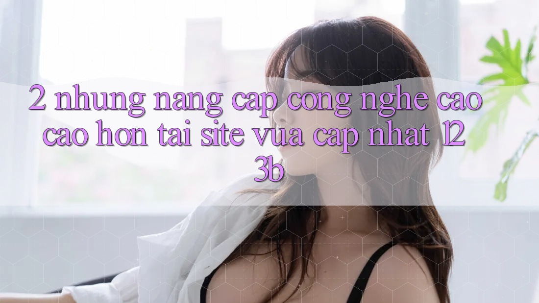 2. Những Nâng Cấp Công Nghệ Cao cao hơn Tại Site Vừa cập nhật 123b