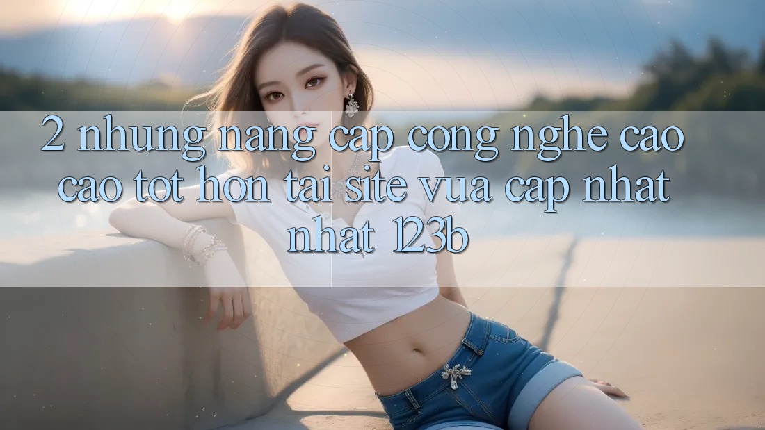 2. Những Nâng Cấp Công Nghệ Cao cao tốt hơn Tại Site Vừa cập nhật Nhất 123b