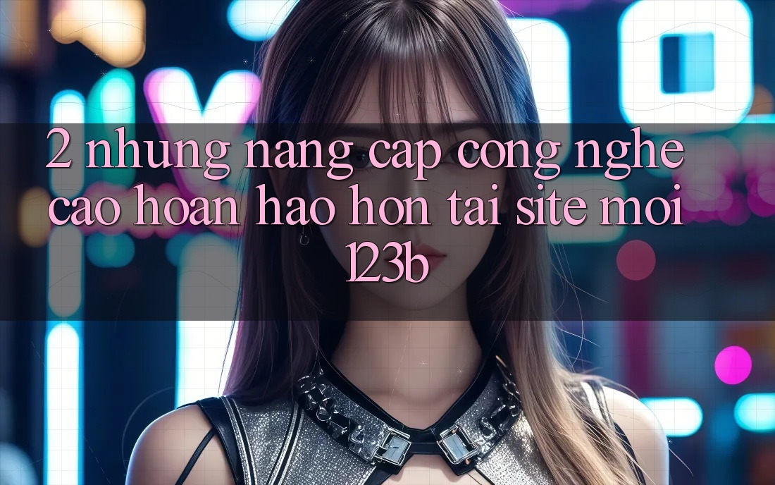 2. Những Nâng Cấp Công Nghệ Cao hoàn hảo hơn Tại Site Mới 123b 2. Những Nâng Cấp Công Nghệ Cao hoàn hảo hơn Tại Site Mới 123b