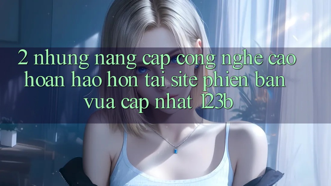 2. Những Nâng Cấp Công Nghệ Cao hoàn hảo hơn Tại Site Phiên bản vừa cập nhật 123b