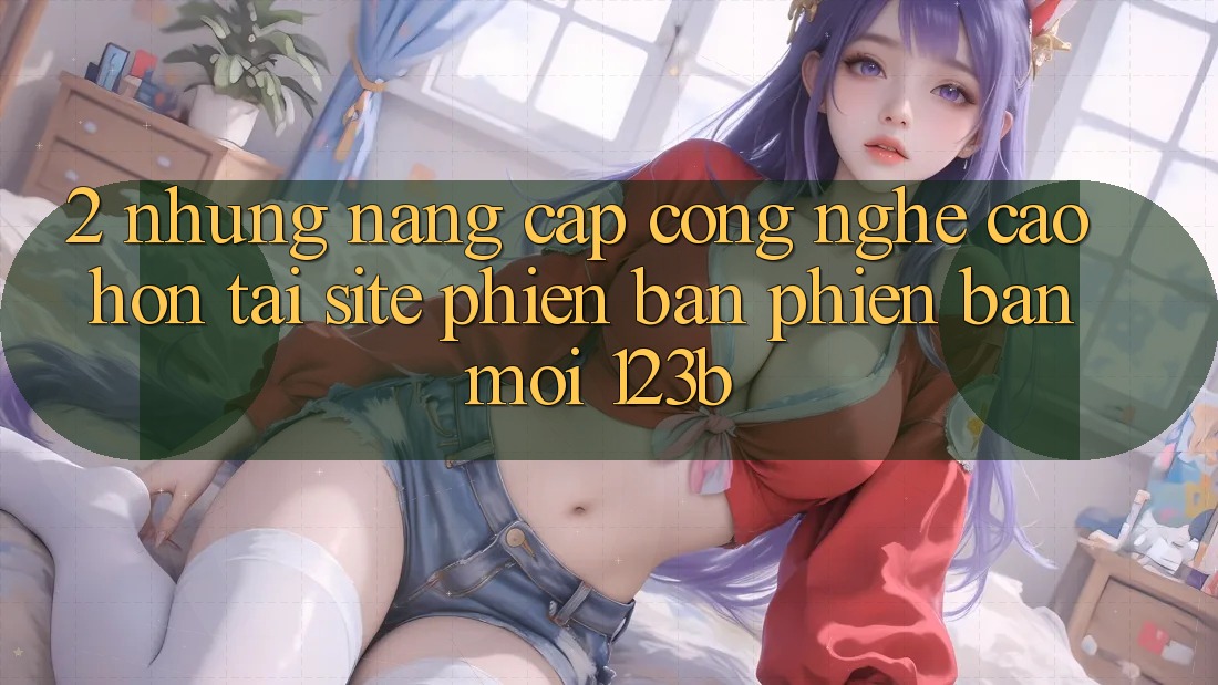 2. Những Nâng Cấp Công Nghệ Cao hơn Tại Site Phiên bản phiên bản mới 123b
