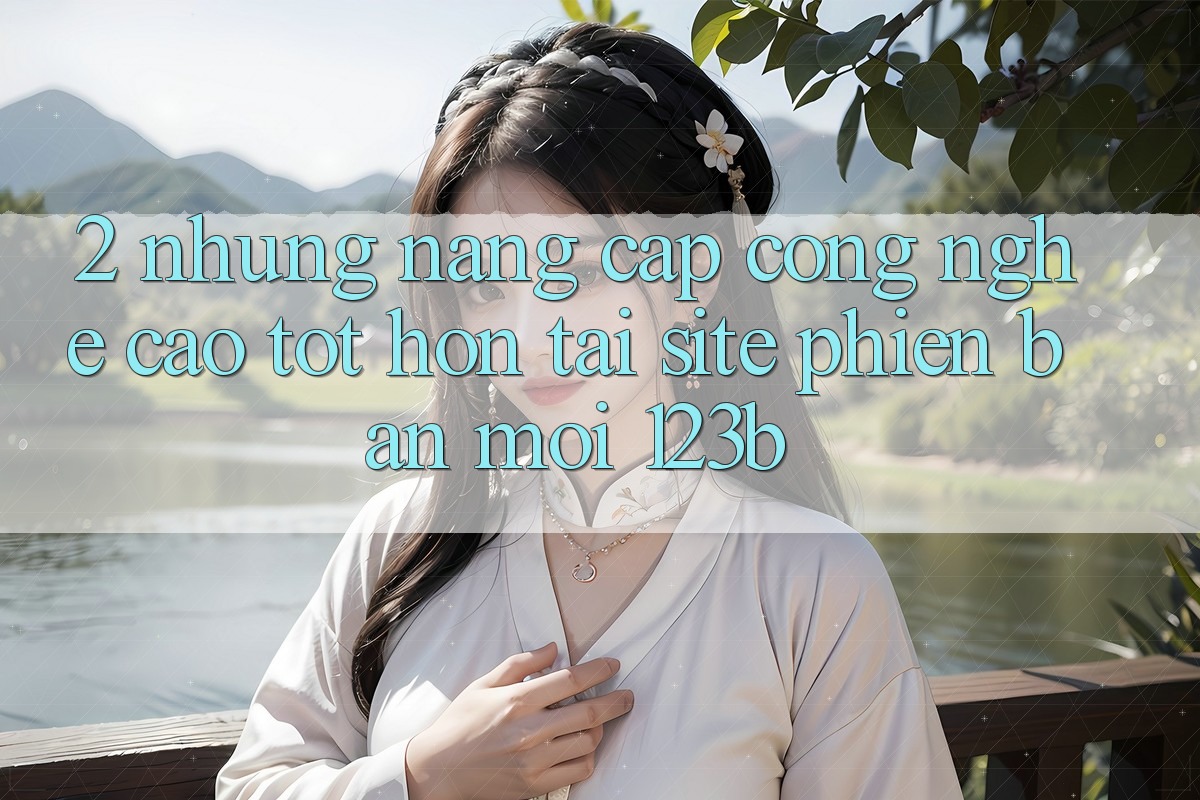 2. Những Nâng Cấp Công Nghệ Cao tốt hơn Tại Site Phiên bản mới 123b