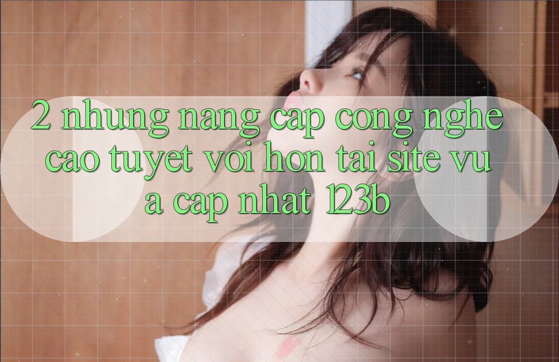 2. Những Nâng Cấp Công Nghệ Cao tuyệt vời hơn Tại Site Vừa cập nhật 123b
