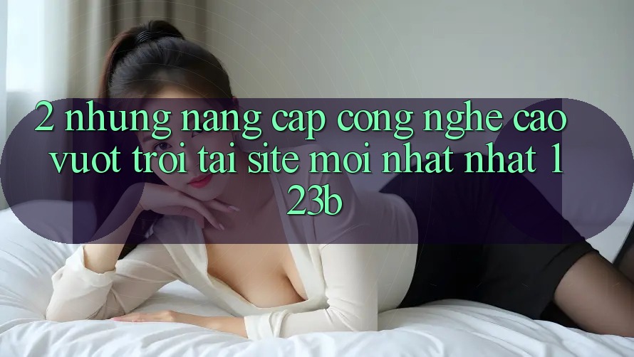 2. Những Nâng Cấp Công Nghệ Cao vượt trội Tại Site Mới nhất Nhất 123b