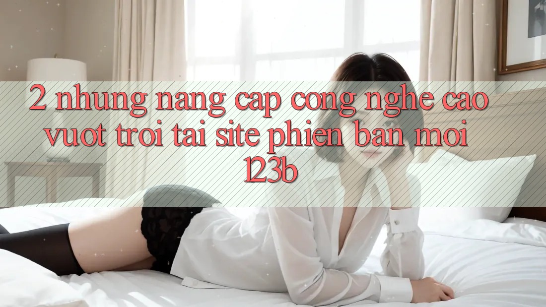 2. Những Nâng Cấp Công Nghệ Cao vượt trội Tại Site Phiên bản mới 123b
