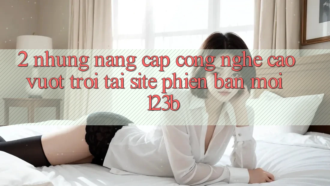 2. Những Nâng Cấp Công Nghệ Cao vượt trội Tại Site Phiên bản mới 123b