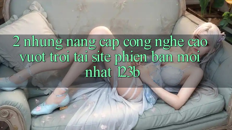 2. Những Nâng Cấp Công Nghệ Cao vượt trội Tại Site Phiên bản mới Nhất 123b 2. Những Nâng Cấp Công Nghệ Cao vượt trội Tại Site Phiên bản mới Nhất 123b
