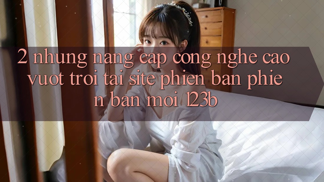 2. Những Nâng Cấp Công Nghệ Cao vượt trội Tại Site Phiên bản phiên bản mới 123b