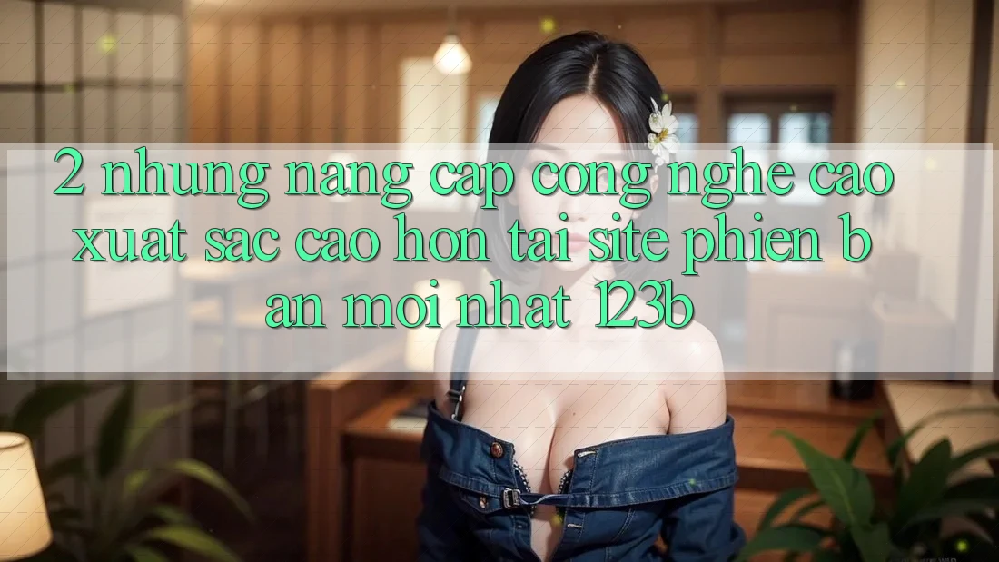 2. Những Nâng Cấp Công Nghệ Cao xuất sắc cao hơn Tại Site Phiên bản mới Nhất 123b