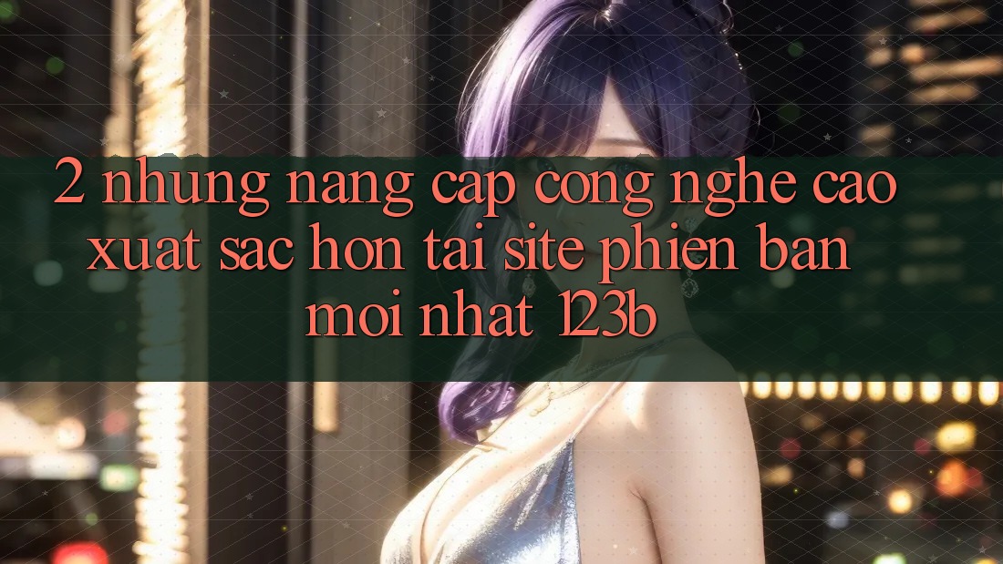 2. Những Nâng Cấp Công Nghệ Cao xuất sắc hơn Tại Site Phiên bản mới Nhất 123b