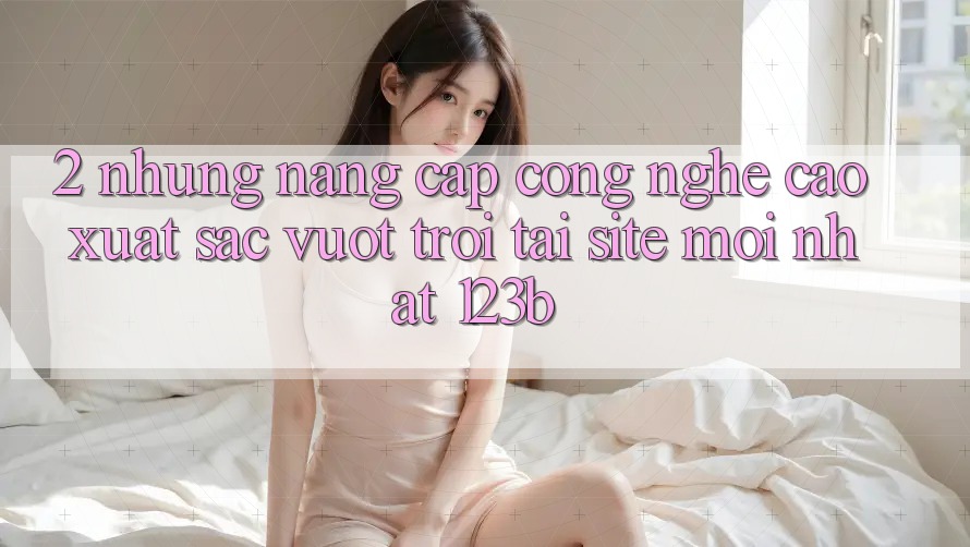 2. Những Nâng Cấp Công Nghệ Cao xuất sắc vượt trội Tại Site Mới Nhất 123b