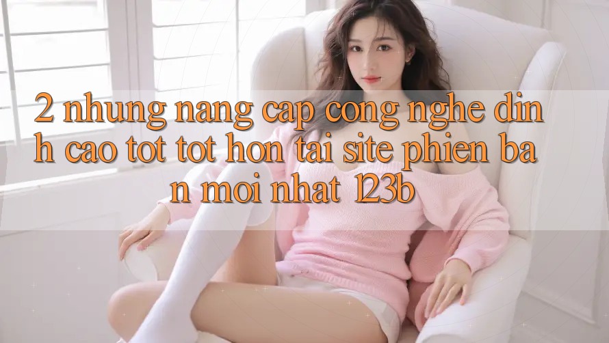 2. Những Nâng Cấp Công Nghệ Đỉnh cao tốt tốt hơn Tại Site Phiên bản mới Nhất 123b