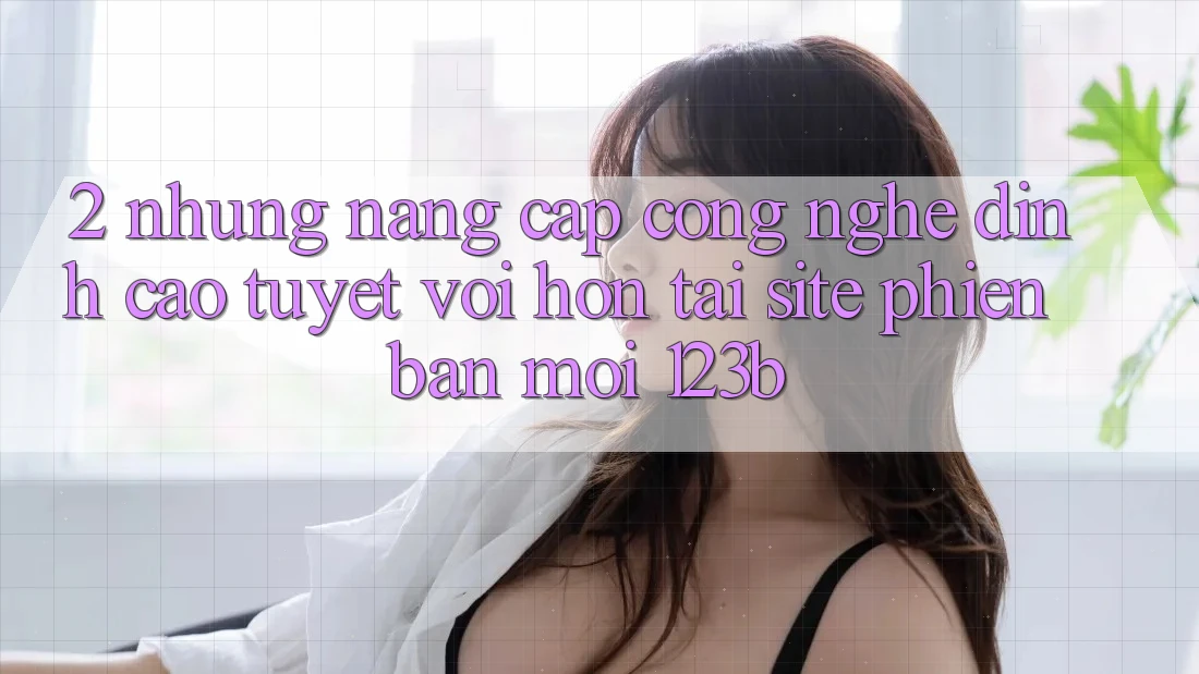 2. Những Nâng Cấp Công Nghệ Đỉnh cao tuyệt vời hơn Tại Site Phiên bản mới 123b