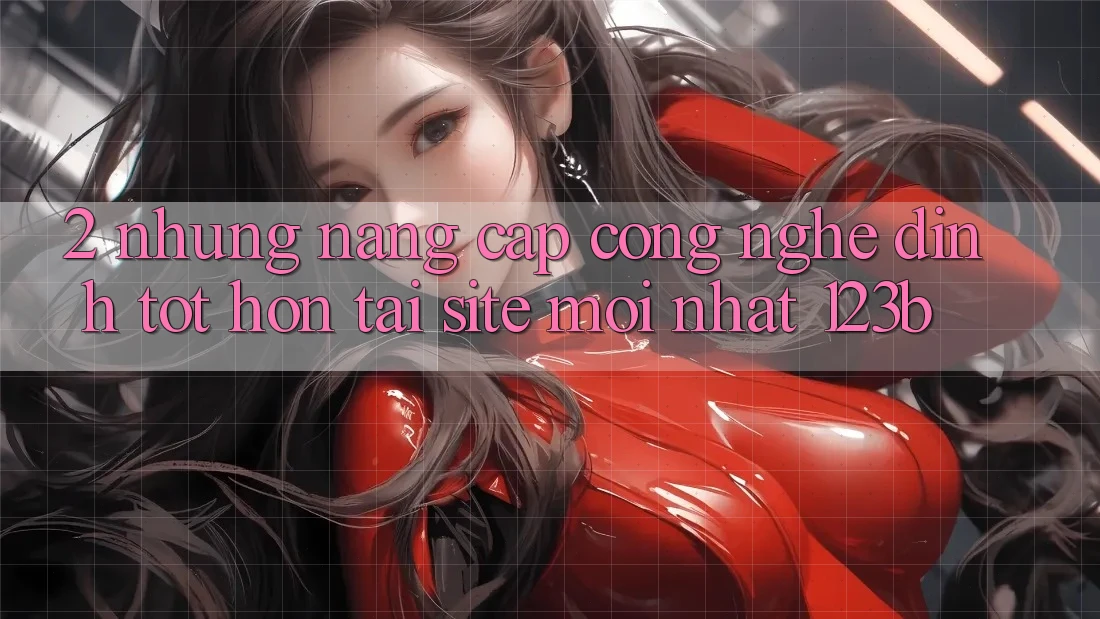 2. Những Nâng Cấp Công Nghệ Đỉnh tốt hơn Tại Site Mới Nhất 123b