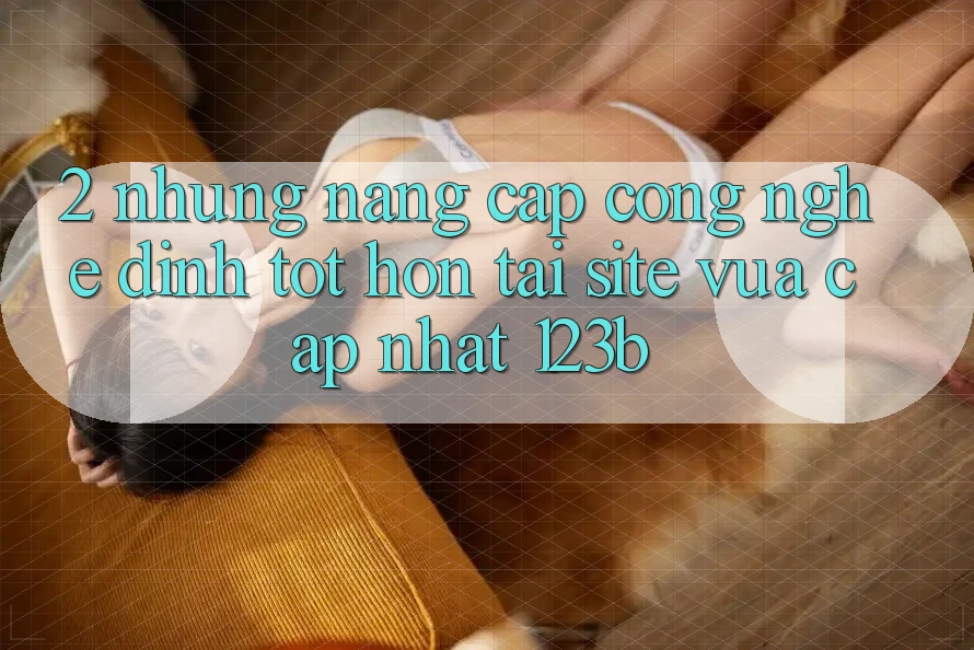 2. Những Nâng Cấp Công Nghệ Đỉnh tốt hơn Tại Site Vừa cập nhật 123b
