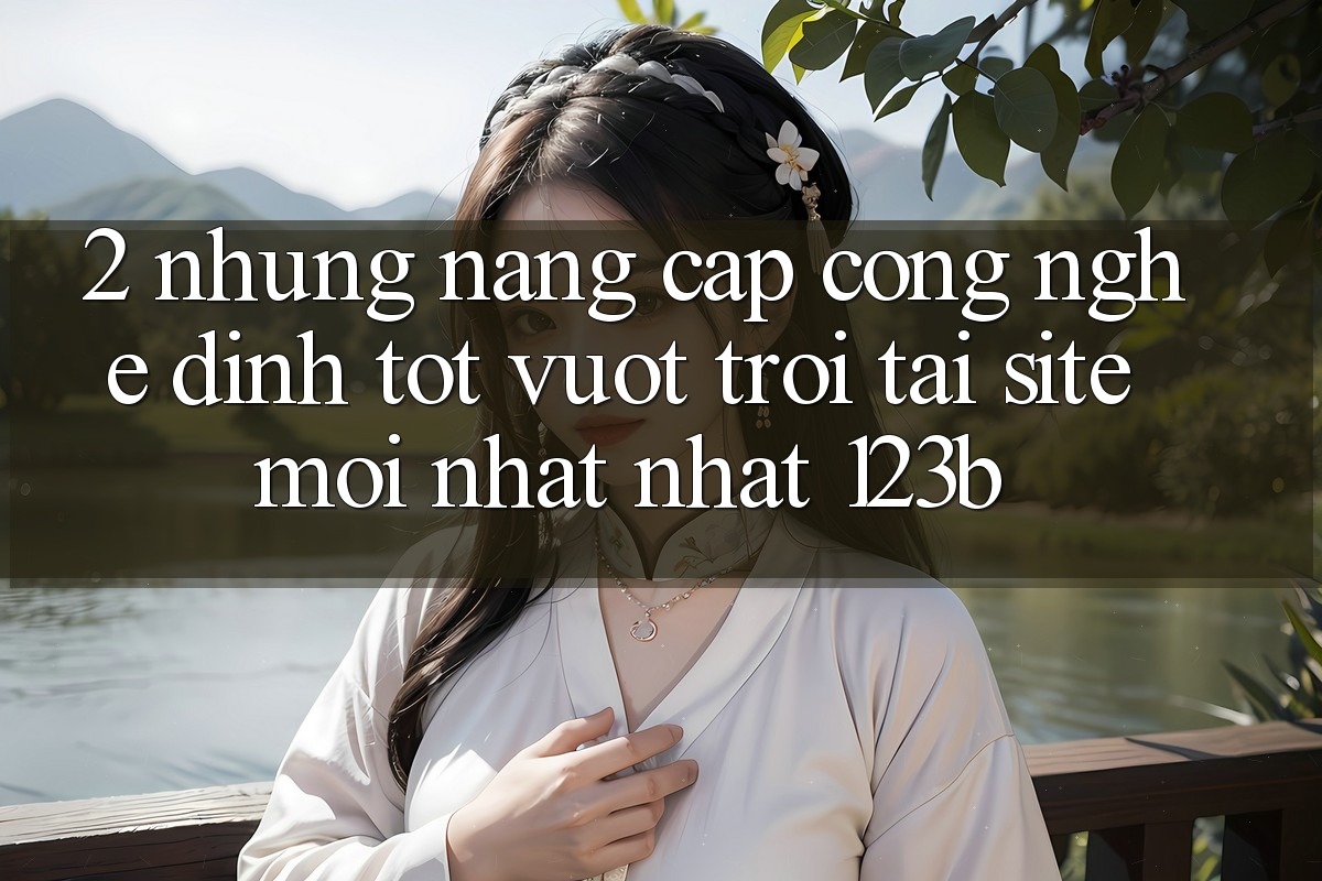 2. Những Nâng Cấp Công Nghệ Đỉnh tốt vượt trội Tại Site Mới nhất Nhất 123b 2. Những Nâng Cấp Công Nghệ Đỉnh tốt vượt trội Tại Site Mới nhất Nhất 123b