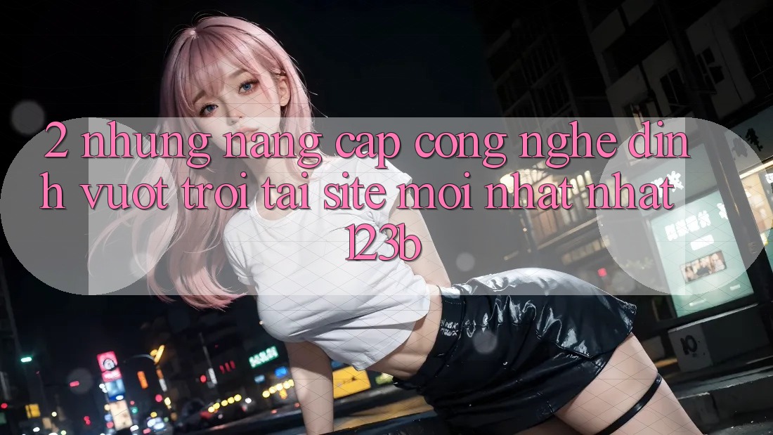 2. Những Nâng Cấp Công Nghệ Đỉnh vượt trội Tại Site Mới nhất Nhất 123b 2. Những Nâng Cấp Công Nghệ Đỉnh vượt trội Tại Site Mới nhất Nhất 123b