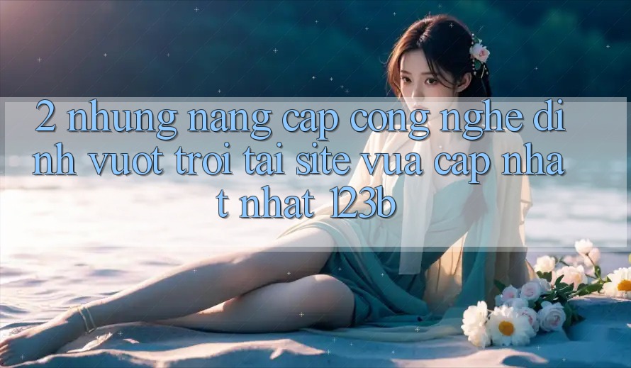2. Những Nâng Cấp Công Nghệ Đỉnh vượt trội Tại Site Vừa cập nhật Nhất 123b