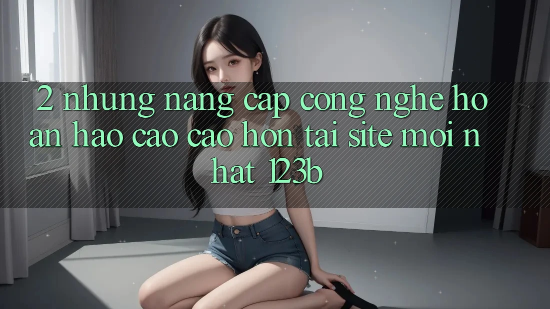 2. Những Nâng Cấp Công Nghệ Hoàn hảo cao cao hơn Tại Site Mới Nhất 123b 2. Những Nâng Cấp Công Nghệ Hoàn hảo cao cao hơn Tại Site Mới Nhất 123b