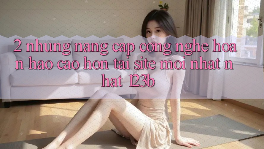 2. Những Nâng Cấp Công Nghệ Hoàn hảo cao hơn Tại Site Mới nhất Nhất 123b