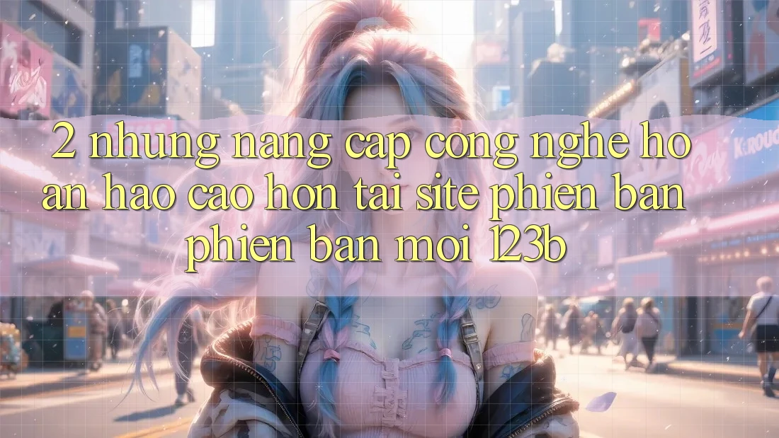 2. Những Nâng Cấp Công Nghệ Hoàn hảo cao hơn Tại Site Phiên bản phiên bản mới 123b