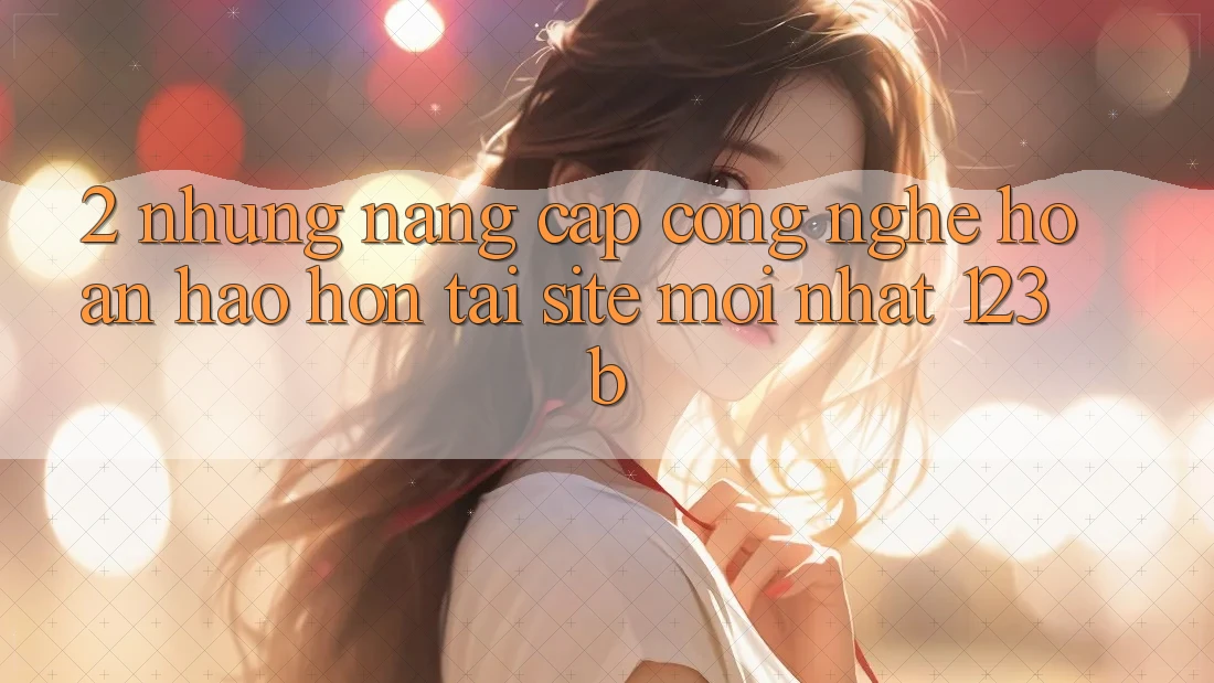 2. Những Nâng Cấp Công Nghệ Hoàn hảo hơn Tại Site Mới Nhất 123b