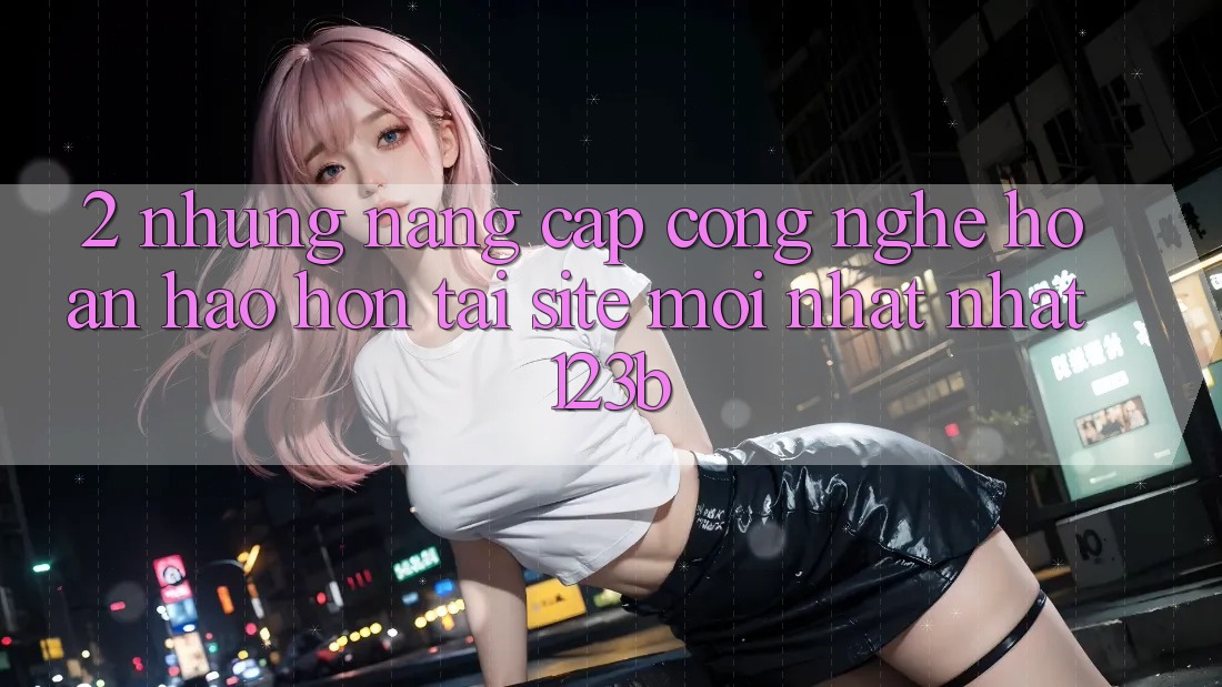 2. Những Nâng Cấp Công Nghệ Hoàn hảo hơn Tại Site Mới nhất Nhất 123b