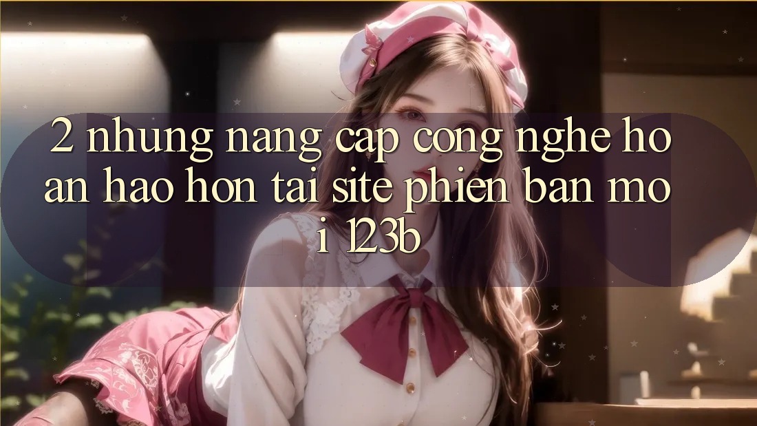 2. Những Nâng Cấp Công Nghệ Hoàn hảo hơn Tại Site Phiên bản mới 123b