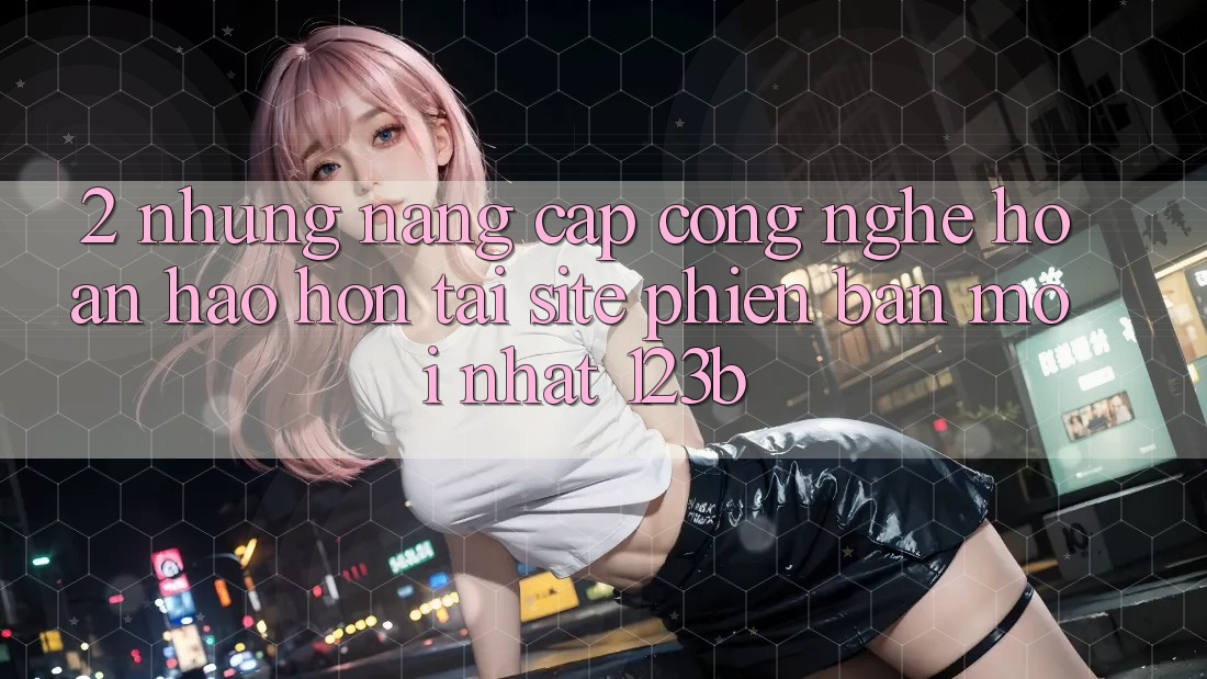 2. Những Nâng Cấp Công Nghệ Hoàn hảo hơn Tại Site Phiên bản mới Nhất 123b