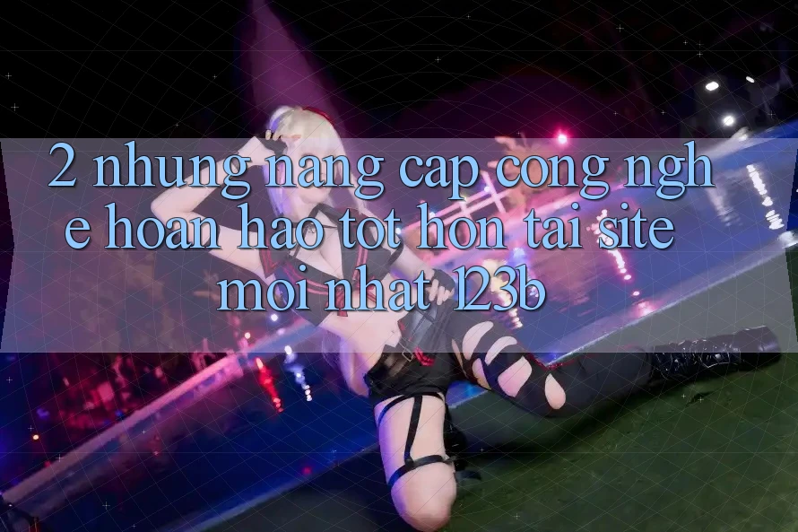 2. Những Nâng Cấp Công Nghệ Hoàn hảo tốt hơn Tại Site Mới Nhất 123b