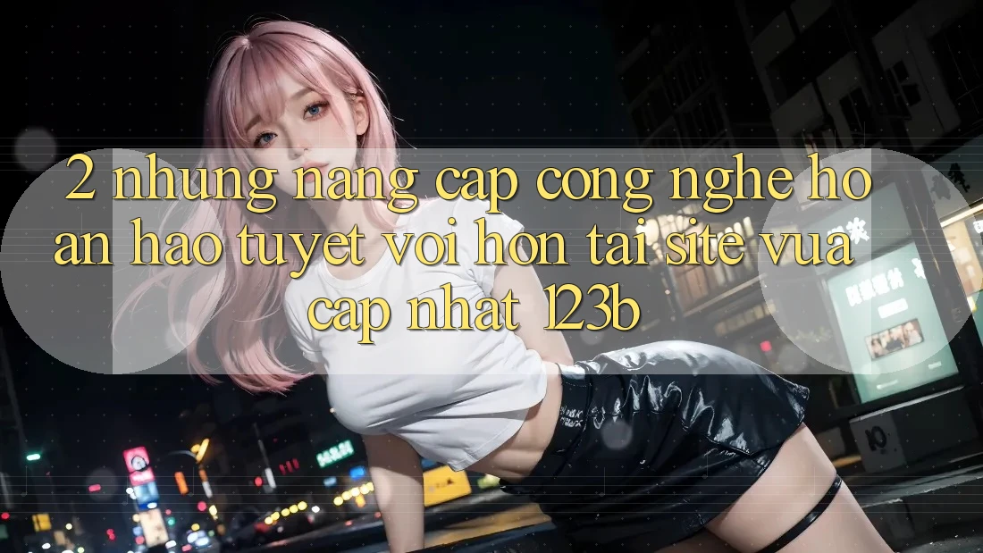 2. Những Nâng Cấp Công Nghệ Hoàn hảo tuyệt vời hơn Tại Site Vừa cập nhật 123b