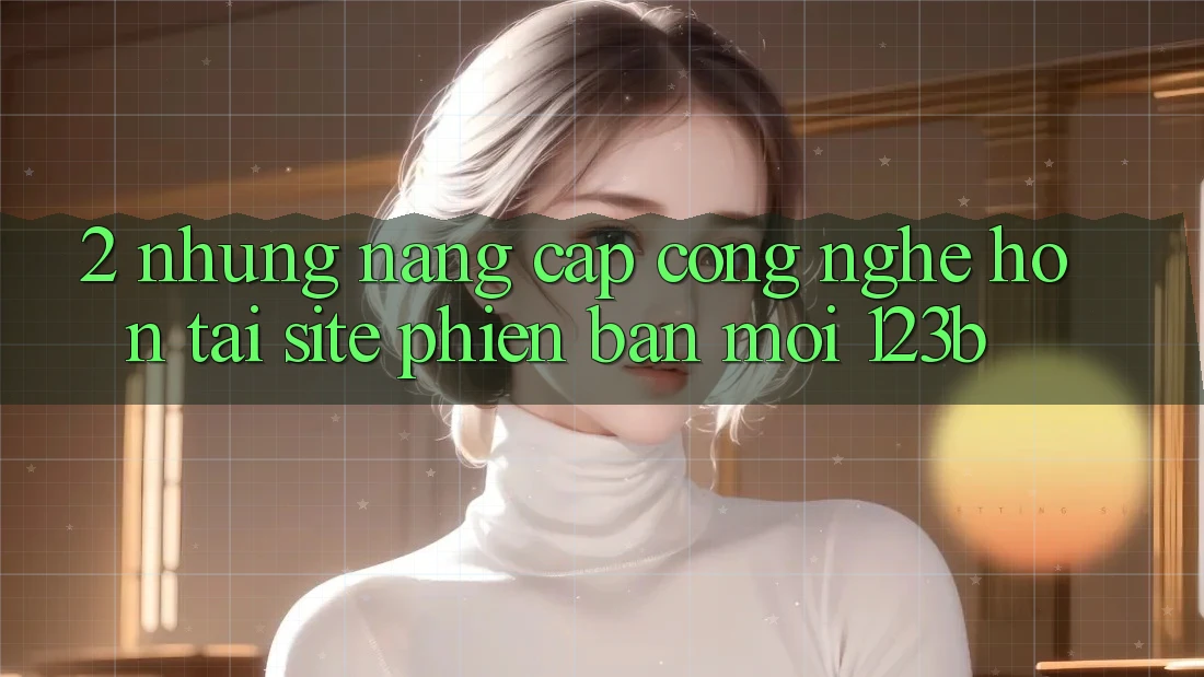 2. Những Nâng Cấp Công Nghệ Hơn Tại Site Phiên bản mới 123b