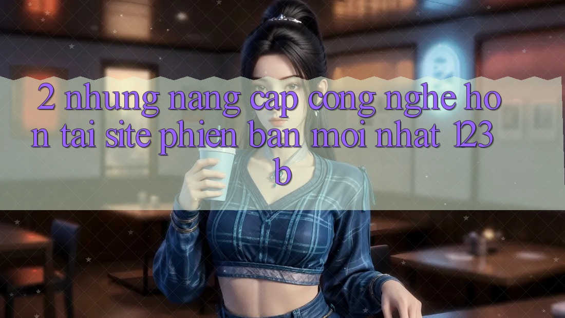 2. Những Nâng Cấp Công Nghệ Hơn Tại Site Phiên bản mới Nhất 123b
