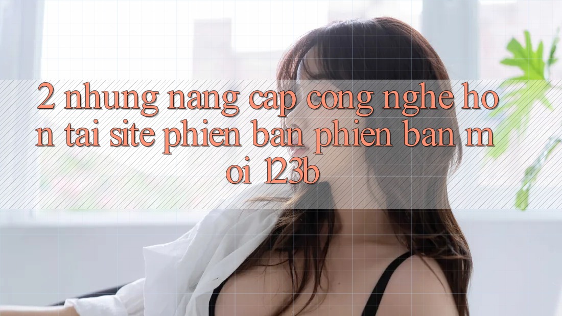 2. Những Nâng Cấp Công Nghệ Hơn Tại Site Phiên bản phiên bản mới 123b 2. Những Nâng Cấp Công Nghệ Hơn Tại Site Phiên bản phiên bản mới 123b
