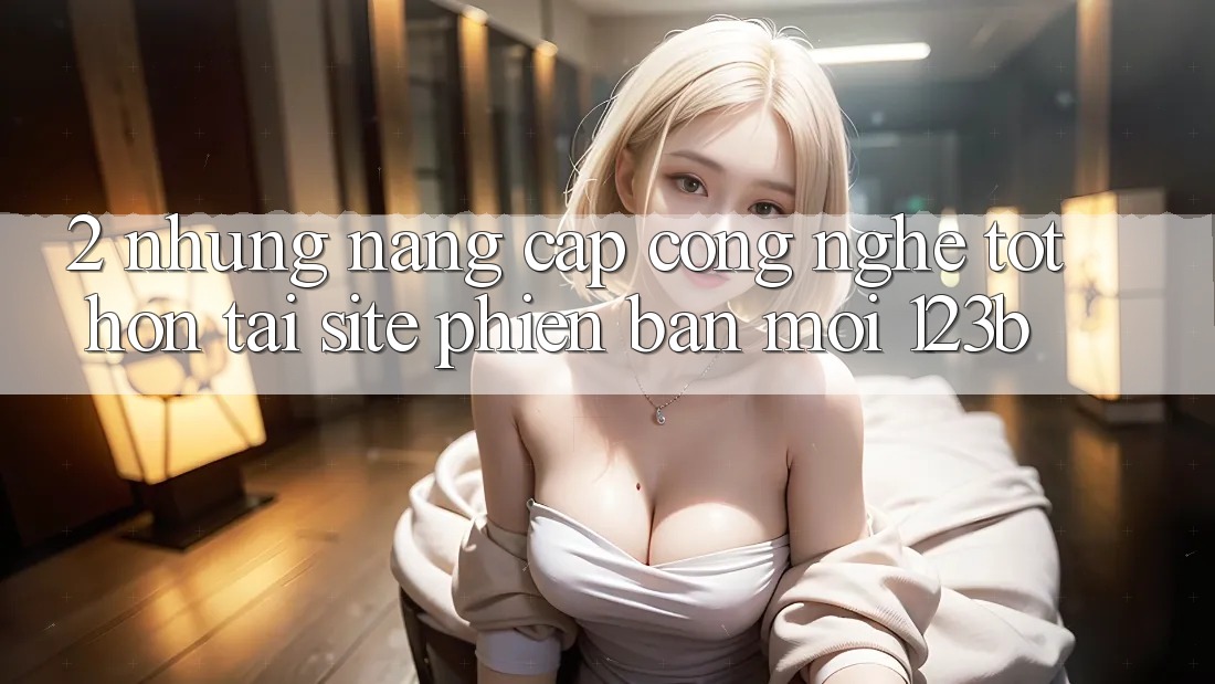 2. Những Nâng Cấp Công Nghệ Tốt hơn Tại Site Phiên bản mới 123b