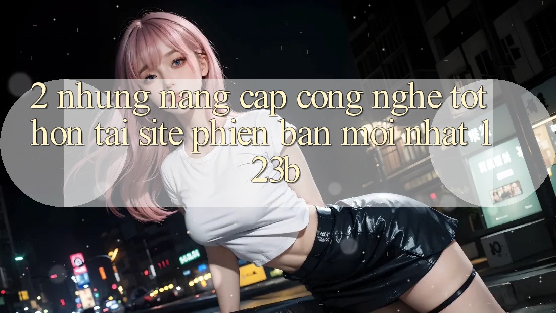 2. Những Nâng Cấp Công Nghệ Tốt hơn Tại Site Phiên bản mới Nhất 123b
