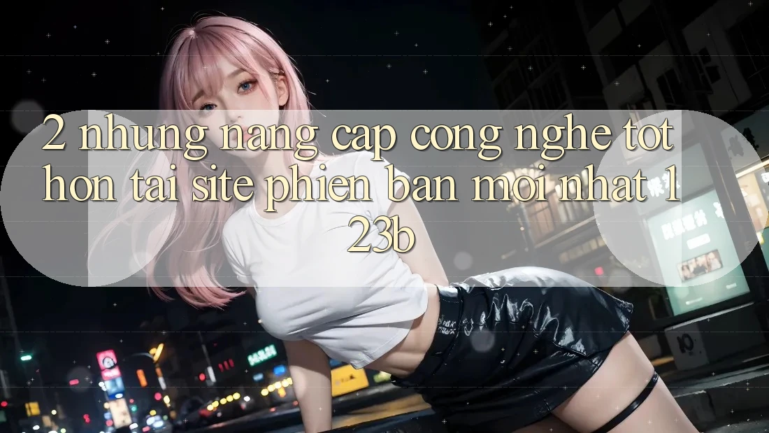 2. Những Nâng Cấp Công Nghệ Tốt hơn Tại Site Phiên bản mới Nhất 123b