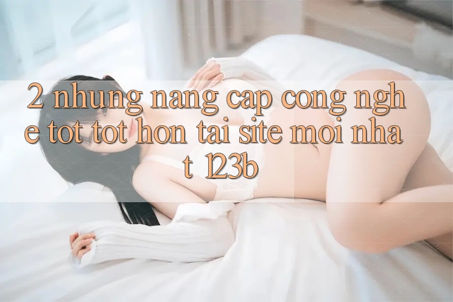 2. Những Nâng Cấp Công Nghệ Tốt tốt hơn Tại Site Mới Nhất 123b