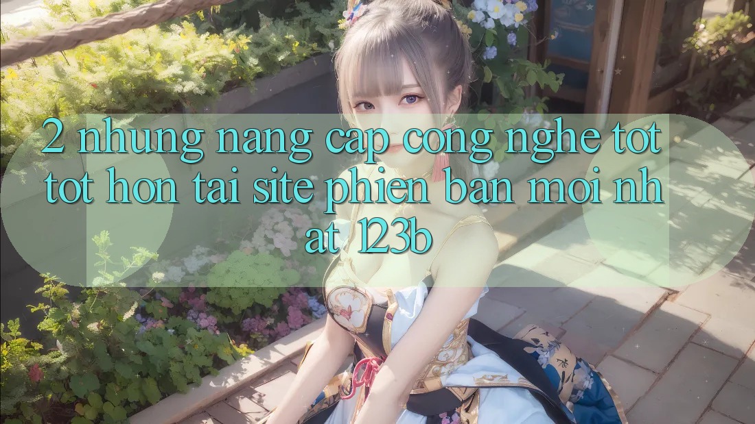 2. Những Nâng Cấp Công Nghệ Tốt tốt hơn Tại Site Phiên bản mới Nhất 123b