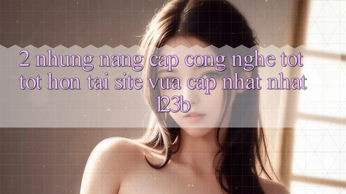 2. Những Nâng Cấp Công Nghệ Tốt tốt hơn Tại Site Vừa cập nhật Nhất 123b