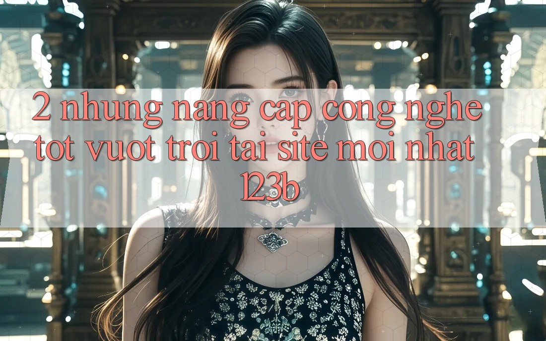 2. Những Nâng Cấp Công Nghệ Tốt vượt trội Tại Site Mới Nhất 123b