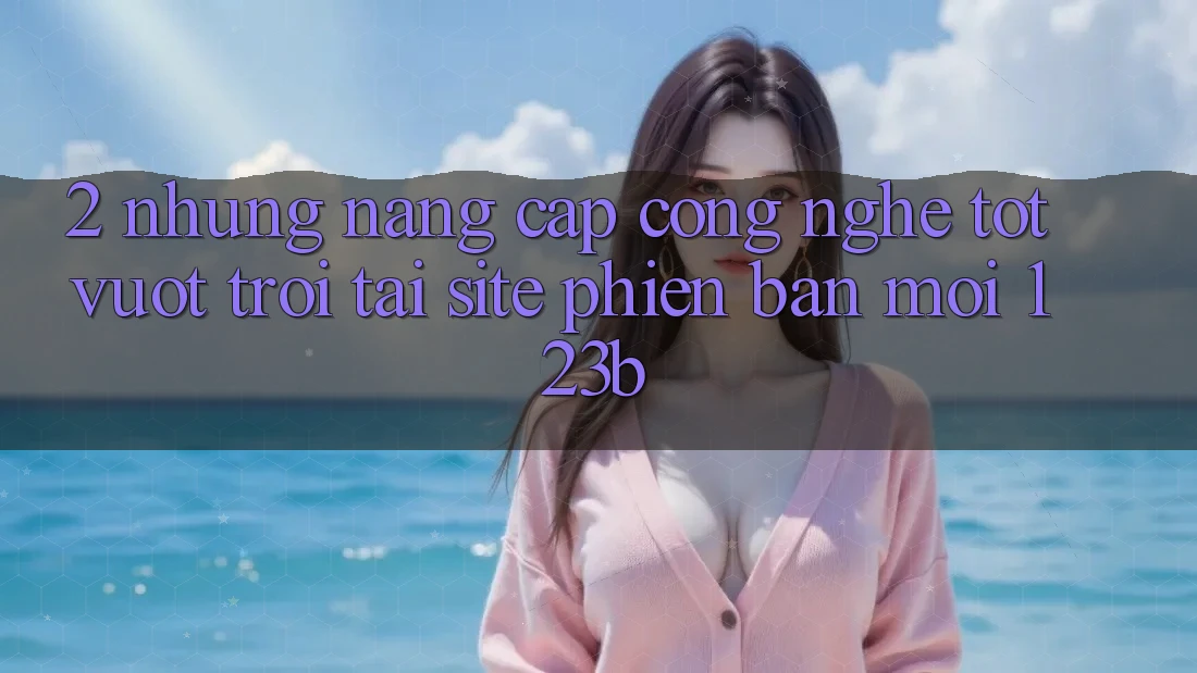 2. Những Nâng Cấp Công Nghệ Tốt vượt trội Tại Site Phiên bản mới 123b