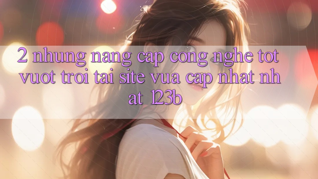 2. Những Nâng Cấp Công Nghệ Tốt vượt trội Tại Site Vừa cập nhật Nhất 123b