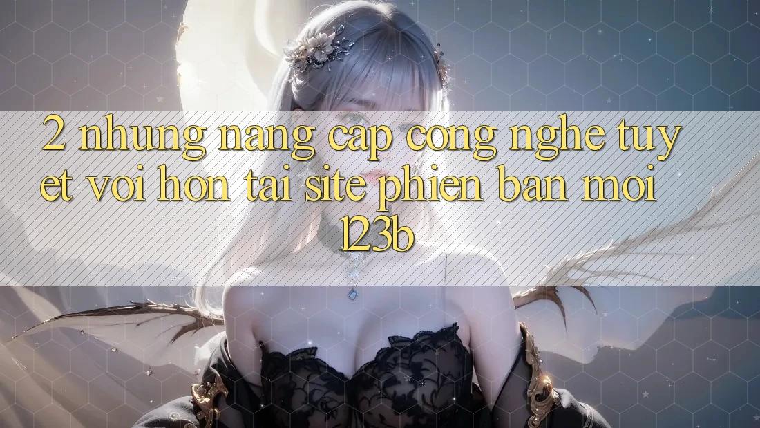 2. Những Nâng Cấp Công Nghệ Tuyệt vời hơn Tại Site Phiên bản mới 123b 2. Những Nâng Cấp Công Nghệ Tuyệt vời hơn Tại Site Phiên bản mới 123b