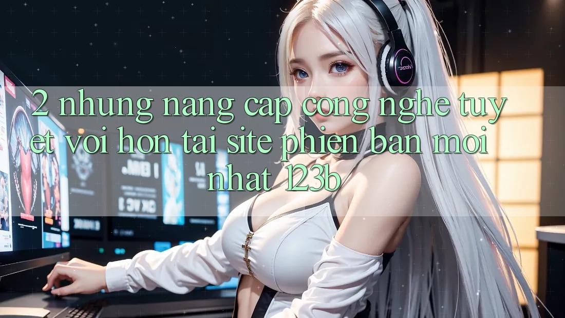 2. Những Nâng Cấp Công Nghệ Tuyệt vời hơn Tại Site Phiên bản mới Nhất 123b